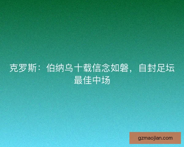 克罗斯:伯纳乌十载信念如磐,自封足坛最佳中场 克罗斯:伯纳乌十载信念如磐,自封足坛最佳中场