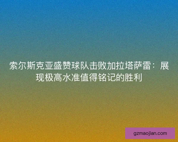 索尔斯克亚盛赞球队击败加拉塔萨雷：展现极高水准值得铭记的胜利
