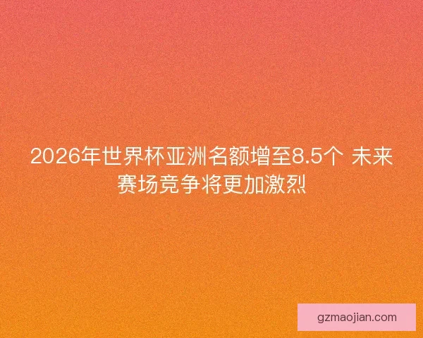 2026年世界杯亚洲名额增至8.5个 未来赛场竞争将更加激烈