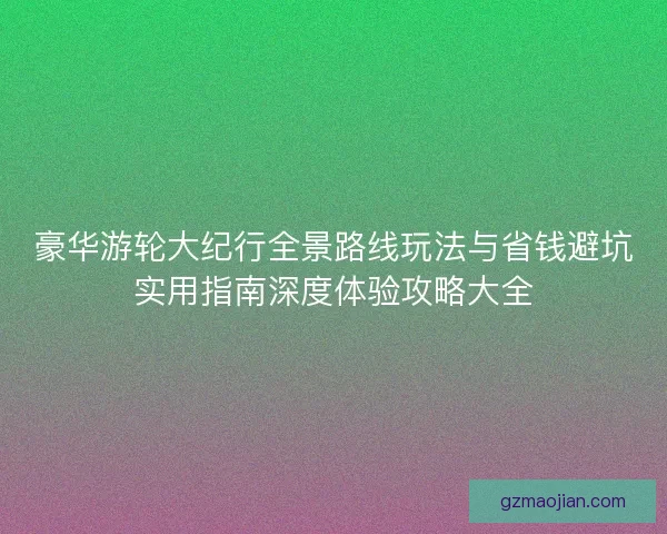 豪华游轮大纪行全景路线玩法与省钱避坑实用指南深度体验攻略大全