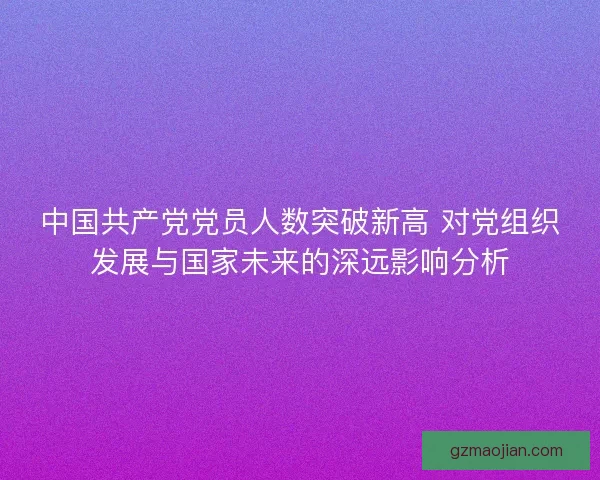 中国共产党党员人数突破新高 对党组织发展与国家未来的深远影响分析