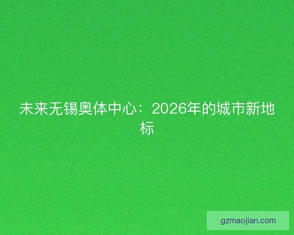 未来无锡奥体中心:2026年的城市新地标 未来无锡奥体中心:2026年的城市新地标
